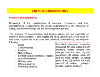 Chemical Characteristics
Chemical characteristics:
Knowledge of the classification of chemical compounds and their
characteristics is essential for the proper understanding of the behaviour of
waste, as it moves through the waste management system.
The products of decomposition and heating values are two examples of
chemical characteristics. If solid wastes are to be used as fuel, or are used for
any other purpose, we must know their chemical characteristics, including the
following:
• Lipids
• Carbohydrates
• Proteins
• Natural fibres
• Synthetic organic material (Plastics)
• Non-combustibles
• Heating value
• Ultimate analysis
• Proximate analysis
Important chemical properties
measured for solid waste are: (1)
moisture (water content can
change chemical and physical
properties) (2) volatile matter (3)
ash (4) fixed carbon (5) fusing
point of ash (6) calorific value (7)
percent of carbon, hydrogen,
oxygen, sulphur and ash.
 