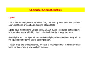 Chemical Characteristics
Lipids:
This class of compounds includes fats, oils and grease and the principal
sources of lipids are garbage, cooking oils and fats.
Lipids have high heating values, about 38,000 kJ/kg (kilojoules per kilogram),
which makes waste with high lipid content suitable for energy recovery.
Since lipids become liquid at temperatures slightly above ambient, they add to
the liquid content during waste decomposition.
Though they are biodegradable, the rate of biodegradation is relatively slow
because lipids have a low solubility in water.
 