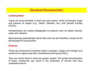 Chemical Characteristics
Carbohydrates:
These are found primarily in food and yard wastes, which encompass sugar
and polymer of sugars (e.g., starch, cellulose, etc.) with general formula
(CH2O)x.
Carbohydrates are readily biodegraded to products such as carbon dioxide,
water and methane.
Decomposing carbohydrates attract flies and rats and therefore, should not be
left exposed for long duration.
Proteins:
These are compounds containing carbon, hydrogen, oxygen and nitrogen and
consist of an organic acid with a substituted amine group (NH2).
They are mainly found in food and garden wastes. The partial decomposition
of these compounds can result in the production of amines that have
unpleasant odours.
 