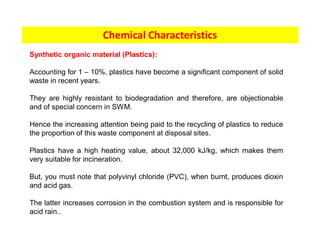 Chemical Characteristics
Synthetic organic material (Plastics):
Accounting for 1 – 10%, plastics have become a significant component of solid
waste in recent years.
They are highly resistant to biodegradation and therefore, are objectionable
and of special concern in SWM.
Hence the increasing attention being paid to the recycling of plastics to reduce
the proportion of this waste component at disposal sites.
Plastics have a high heating value, about 32,000 kJ/kg, which makes them
very suitable for incineration.
But, you must note that polyvinyl chloride (PVC), when burnt, produces dioxin
and acid gas.
The latter increases corrosion in the combustion system and is responsible for
acid rain..
 