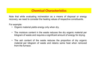 Chemical Characteristics
Note that while evaluating incineration as a means of disposal or energy
recovery, we need to consider the heating values of respective constituents.
For example:
• Organic material yields energy only when dry.
• The moisture content in the waste reduces the dry organic material per
kilogram of waste and requires a significant amount of energy for drying.
• The ash content of the waste reduces the proportion of dry organic
material per kilogram of waste and retains some heat when removed
from the furnace.
 