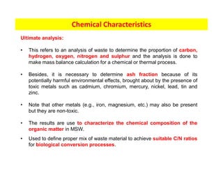 Chemical Characteristics
Ultimate analysis:
• This refers to an analysis of waste to determine the proportion of carbon,
hydrogen, oxygen, nitrogen and sulphur and the analysis is done to
make mass balance calculation for a chemical or thermal process.
• Besides, it is necessary to determine ash fraction because of its
potentially harmful environmental effects, brought about by the presence of
toxic metals such as cadmium, chromium, mercury, nickel, lead, tin and
zinc.
• Note that other metals (e.g., iron, magnesium, etc.) may also be present
but they are non-toxic.
• The results are use to characterize the chemical composition of the
organic matter in MSW.
• Used to define proper mix of waste material to achieve suitable C/N ratios
for biological conversion processes.
 