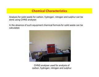 Chemical Characteristics
Analysis for solid waste for carbon, hydrogen, nitrogen and sulphur can be
done using CHNS analyser.
In the absence of such equipment chemical formula for solid waste can be
calculated.
CHNS analyser used for analysis of
carbon, hydrogen, nitrogen and sulphur
 