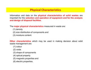Information and data on the physical characteristics of solid wastes are
important for the selection and operation of equipment and for the analysis
and design of disposal facilities.
The major physical characteristics measured in waste are:
(1) density
(2) size distribution of components and
(3) moisture content.
Other characteristics which may be used in making decision about solid
waste management are:
(1) colour
(2) voids
(3) shape of components
(4) optical property
(5) magnetic properties and
(6) electric properties.
Physical Characteristics
 