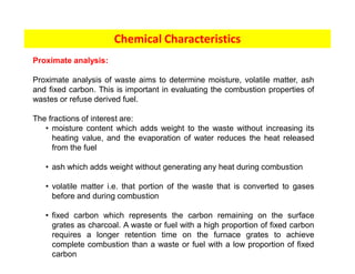 Chemical Characteristics
Proximate analysis:
Proximate analysis of waste aims to determine moisture, volatile matter, ash
and fixed carbon. This is important in evaluating the combustion properties of
wastes or refuse derived fuel.
The fractions of interest are:
• moisture content which adds weight to the waste without increasing its
heating value, and the evaporation of water reduces the heat released
from the fuel
• ash which adds weight without generating any heat during combustion
• volatile matter i.e. that portion of the waste that is converted to gases
before and during combustion
• fixed carbon which represents the carbon remaining on the surface
grates as charcoal. A waste or fuel with a high proportion of fixed carbon
requires a longer retention time on the furnace grates to achieve
complete combustion than a waste or fuel with a low proportion of fixed
carbon
 