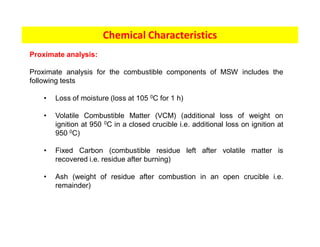 Chemical Characteristics
Proximate analysis:
Proximate analysis for the combustible components of MSW includes the
following tests
• Loss of moisture (loss at 105 0C for 1 h)
• Volatile Combustible Matter (VCM) (additional loss of weight on
ignition at 950 0C in a closed crucible i.e. additional loss on ignition at
950 0C)
• Fixed Carbon (combustible residue left after volatile matter is
recovered i.e. residue after burning)
• Ash (weight of residue after combustion in an open crucible i.e.
remainder)
 