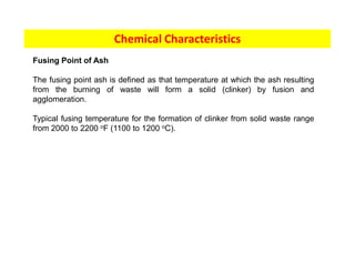 Chemical Characteristics
Fusing Point of Ash
The fusing point ash is defined as that temperature at which the ash resulting
from the burning of waste will form a solid (clinker) by fusion and
agglomeration.
Typical fusing temperature for the formation of clinker from solid waste range
from 2000 to 2200 oF (1100 to 1200 oC).
 