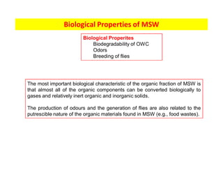 Biological Properties of MSW
The most important biological characteristic of the organic fraction of MSW is
that almost all of the organic components can be converted biologically to
gases and relatively inert organic and inorganic solids.
The production of odours and the generation of flies are also related to the
putrescible nature of the organic materials found in MSW (e.g., food wastes).
Biological Properites
Biodegradability of OWC
Odors
Breeding of flies
 