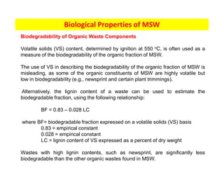 Biological Properties of MSW
Biodegradability of Organic Waste Components
Volatile solids (VS) content, determined by ignition at 550 oC, is often used as a
measure of the biodegradability of the organic fraction of MSW.
The use of VS in describing the biodegradability of the organic fraction of MSW is
misleading, as some of the organic constituents of MSW are highly volatile but
low in biodegradability (e.g., newsprint and certain plant trimmings).
Alternatively, the lignin content of a waste can be used to estimate the
biodegradable fraction, using the following relationship:
BF = 0.83 – 0.028 LC
where BF= biodegradable fraction expressed on a volatile solids (VS) basis
0.83 = empirical constant
0.028 = empirical constant
LC = lignin content of VS expressed as a percent of dry weight
Wastes with high lignin contents, such as newsprint, are significantly less
biodegradable than the other organic wastes found in MSW.
 