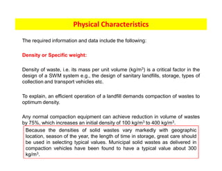 The required information and data include the following:
Density or Specific weight:
Density of waste, i.e. its mass per unit volume (kg/m3) is a critical factor in the
design of a SWM system e.g., the design of sanitary landfills, storage, types of
collection and transport vehicles etc.
To explain, an efficient operation of a landfill demands compaction of wastes to
optimum density.
Any normal compaction equipment can achieve reduction in volume of wastes
by 75%, which increases an initial density of 100 kg/m3 to 400 kg/m3.
Physical Characteristics
Because the densities of solid wastes vary markedly with geographic
location, season of the year, the length of time in storage, great care should
be used in selecting typical values. Municipal solid wastes as delivered in
compaction vehicles have been found to have a typical value about 300
kg/m3.
 