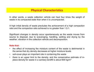 In other words, a waste collection vehicle can haul four times the weight of
waste in its compacted state than when it is uncompacted.
A high initial density of waste precludes the achievement of a high compaction
ratio and the compaction ratio achieved is no greater than 1.5:1.
Significant changes in density occur spontaneously as the waste moves from
source to disposal, due to scavenging, handling, wetting and drying by the
weather, vibration in the collection vehicle and decomposition.
Note that:
• the effect of increasing the moisture content of the waste is detrimental in
the sense that dry density decreases at higher moisture levels
• soil-cover plays an important role in containing the waste
• there is an upper limit to the density, and the conservative estimate of in-
place density for waste in a sanitary landfill is about 600 kg/m3
Physical Characteristics
 