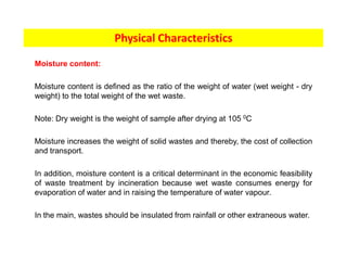 Moisture content:
Moisture content is defined as the ratio of the weight of water (wet weight - dry
weight) to the total weight of the wet waste.
Note: Dry weight is the weight of sample after drying at 105 0C
Moisture increases the weight of solid wastes and thereby, the cost of collection
and transport.
In addition, moisture content is a critical determinant in the economic feasibility
of waste treatment by incineration because wet waste consumes energy for
evaporation of water and in raising the temperature of water vapour.
In the main, wastes should be insulated from rainfall or other extraneous water.
Physical Characteristics
 