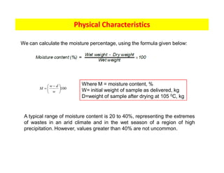 Physical Characteristics
We can calculate the moisture percentage, using the formula given below:
A typical range of moisture content is 20 to 40%, representing the extremes
of wastes in an arid climate and in the wet season of a region of high
precipitation. However, values greater than 40% are not uncommon.
100
÷
ø
ö
ç
è
æ -
=
w
d
w
M
Where M = moisture content, %
W= initial weight of sample as delivered, kg
D=weight of sample after drying at 105 0C, kg
 