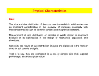 Physical Characteristics
Size:
The size and size distribution of the component materials in solid wastes are
an important consideration in the recovery of materials especially with
mechanical means such as trommel screens and magnetic separators.
Measurement of size distribution of particles in waste stream is important
because of its significance in the design of mechanical separators and
shredders.
Generally, the results of size distribution analysis are expressed in the manner
used for soil particle analysis.
That is to say, they are expressed as a plot of particle size (mm) against
percentage, less than a given value.
 