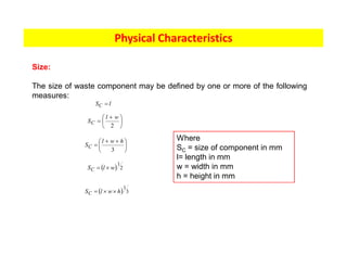 Physical Characteristics
Size:
The size of waste component may be defined by one or more of the following
measures:
÷
ø
ö
ç
è
æ +
=
2
w
l
SC
÷
ø
ö
ç
è
æ +
+
=
3
h
w
l
SC
l
SC =
( ) 2
1
w
l
SC ´
=
( ) 3
1
h
w
l
SC ´
´
=
Where
SC = size of component in mm
l= length in mm
w = width in mm
h = height in mm
 