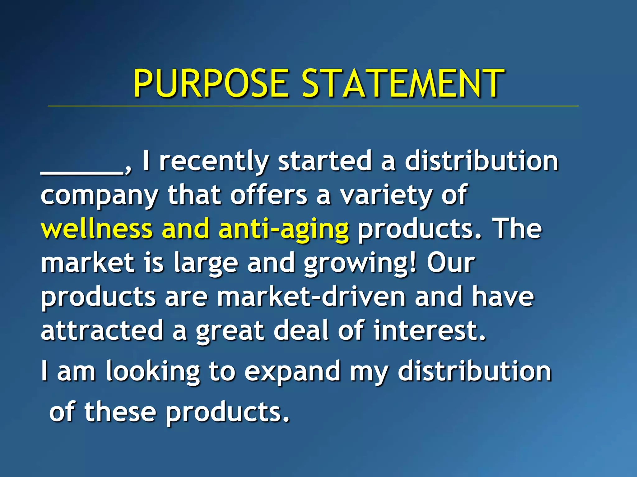 PURPOSE STATEMENT
_____, I recently started a distribution
company that offers a variety of
wellness and anti-aging products. The
market is large and growing! Our
products are market-driven and have
attracted a great deal of interest.
I am looking to expand my distribution
of these products.
 