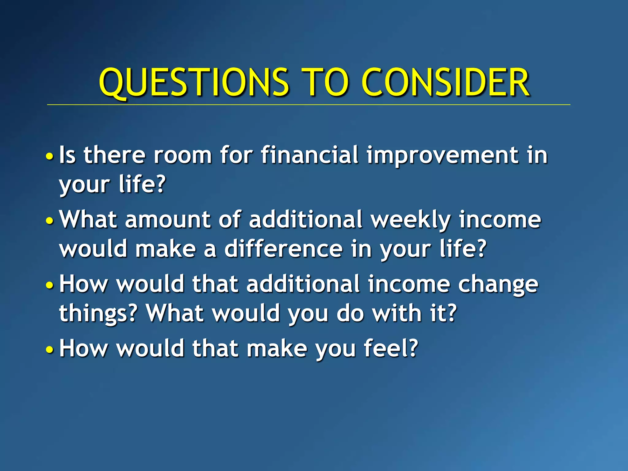•Is there room for financial improvement in
your life?
•What amount of additional weekly income
would make a difference in your life?
•How would that additional income change
things? What would you do with it?
•How would that make you feel?
QUESTIONS TO CONSIDER
 