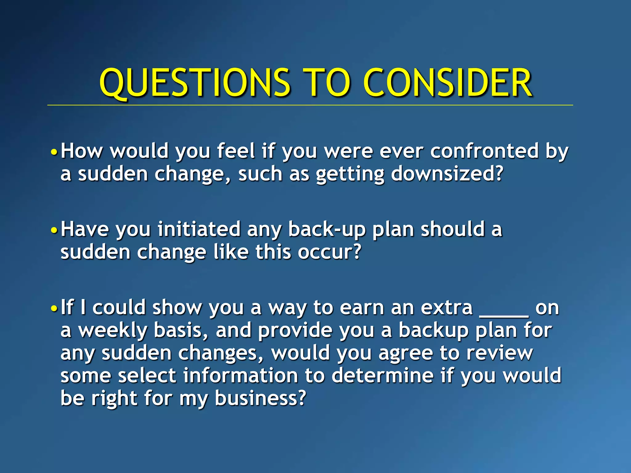 •How would you feel if you were ever confronted by
a sudden change, such as getting downsized?
•Have you initiated any back-up plan should a
sudden change like this occur?
•If I could show you a way to earn an extra ____ on
a weekly basis, and provide you a backup plan for
any sudden changes, would you agree to review
some select information to determine if you would
be right for my business?
QUESTIONS TO CONSIDER
 