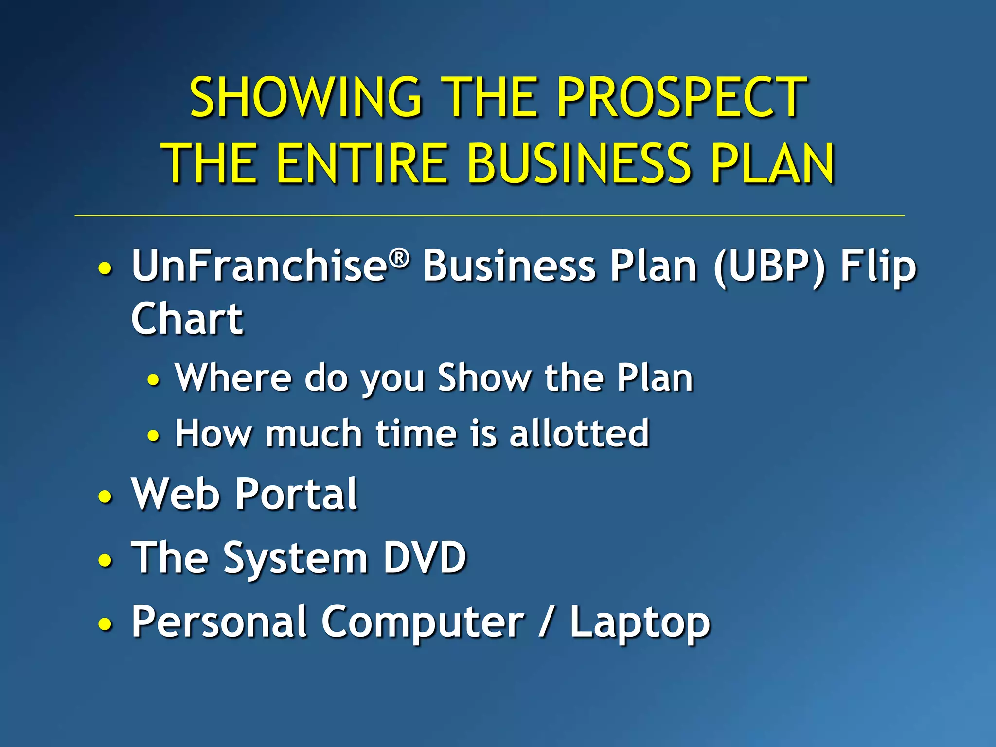 • UnFranchise® Business Plan (UBP) Flip
Chart
• Where do you Show the Plan
• How much time is allotted
• Web Portal
• The System DVD
• Personal Computer / Laptop
SHOWING THE PROSPECT
THE ENTIRE BUSINESS PLAN
 