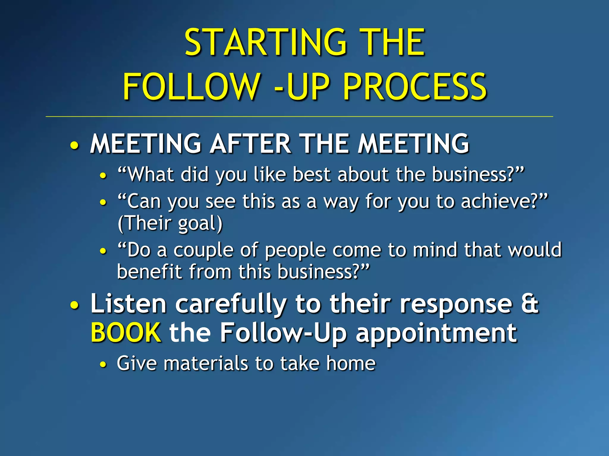 STARTING THE
FOLLOW -UP PROCESS
• MEETING AFTER THE MEETING
• “What did you like best about the business?”
• “Can you see this as a way for you to achieve?”
(Their goal)
• “Do a couple of people come to mind that would
benefit from this business?”
• Listen carefully to their response &
BOOK the Follow-Up appointment
• Give materials to take home
 