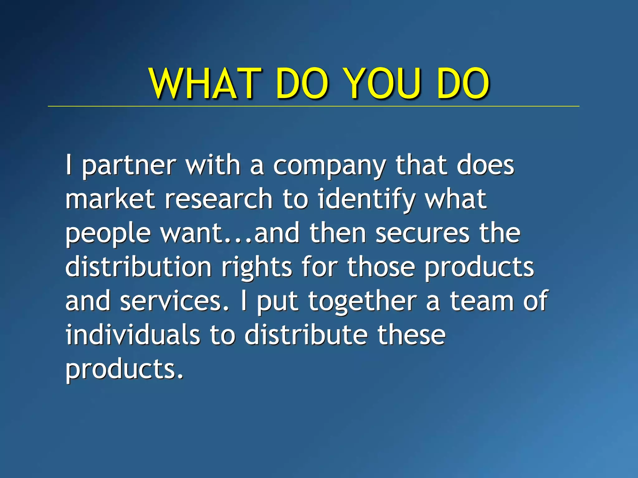 I partner with a company that does
market research to identify what
people want...and then secures the
distribution rights for those products
and services. I put together a team of
individuals to distribute these
products.
WHAT DO YOU DO
 