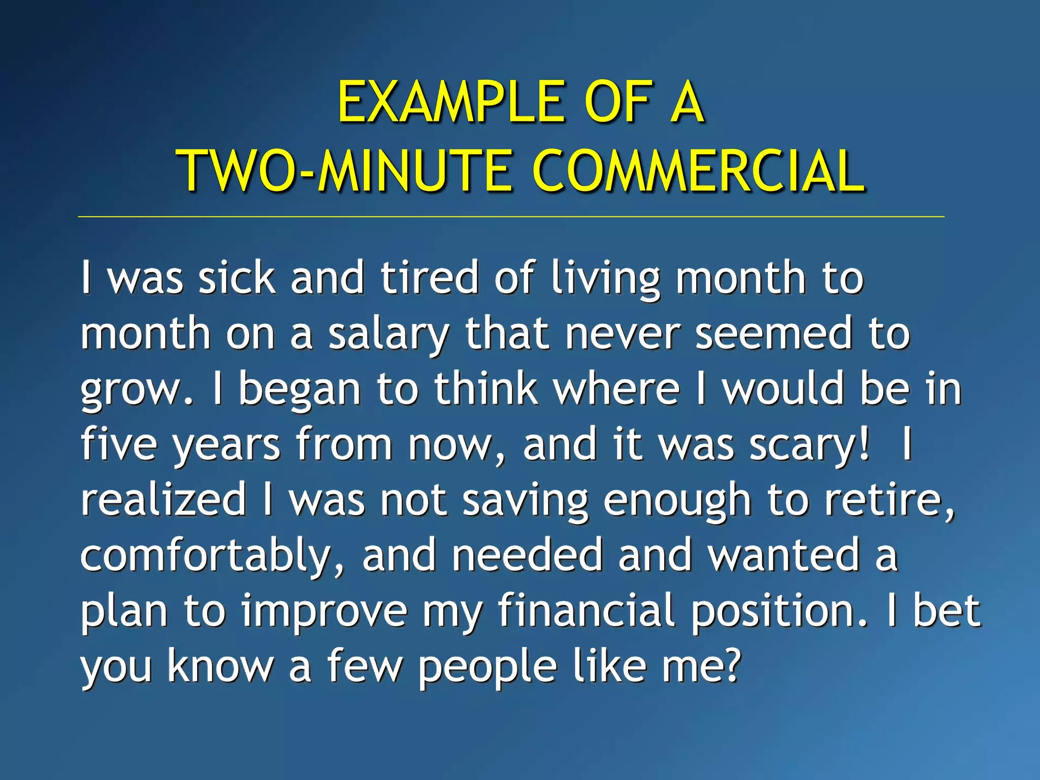 I was sick and tired of living month to
month on a salary that never seemed to
grow. I began to think where I would be in
five years from now, and it was scary! I
realized I was not saving enough to retire,
comfortably, and needed and wanted a
plan to improve my financial position. I bet
you know a few people like me?
EXAMPLE OF A
TWO-MINUTE COMMERCIAL
 