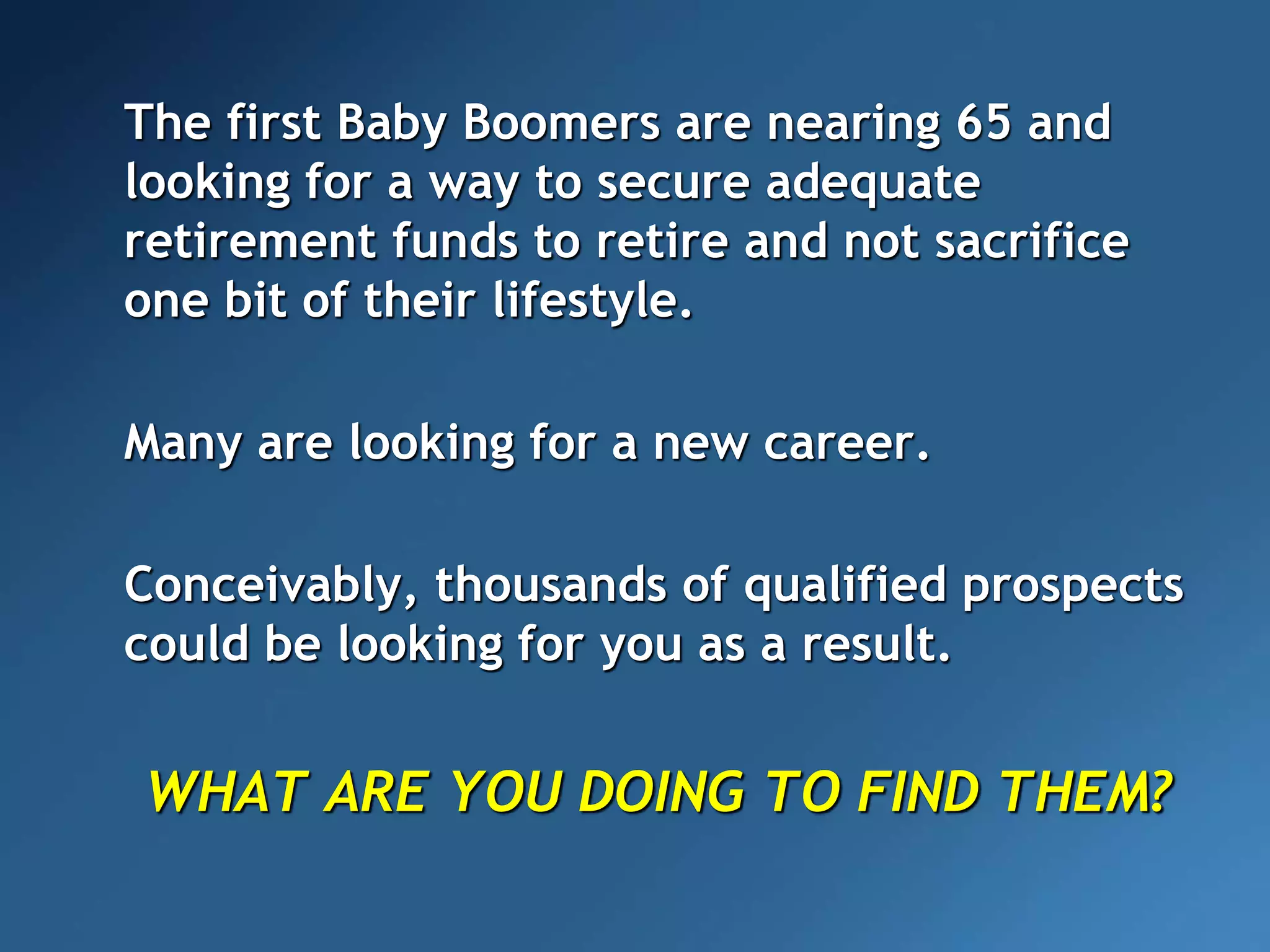 The first Baby Boomers are nearing 65 and
looking for a way to secure adequate
retirement funds to retire and not sacrifice
one bit of their lifestyle.
Many are looking for a new career.
Conceivably, thousands of qualified prospects
could be looking for you as a result.
WHAT ARE YOU DOING TO FIND THEM?
 