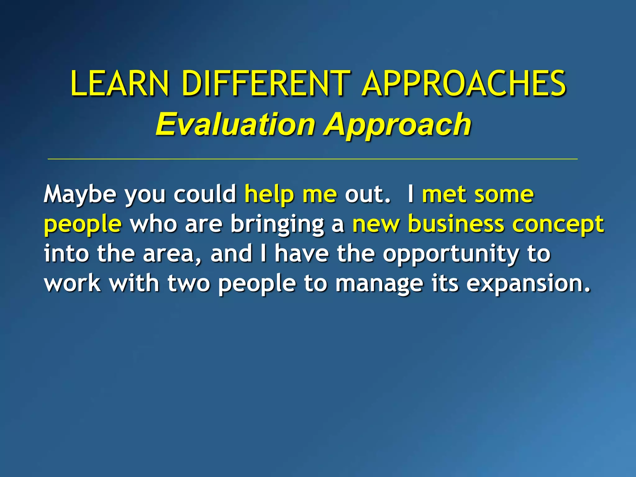 LEARN DIFFERENT APPROACHES
Evaluation Approach
Maybe you could help me out. I met some
people who are bringing a new business concept
into the area, and I have the opportunity to
work with two people to manage its expansion.
 