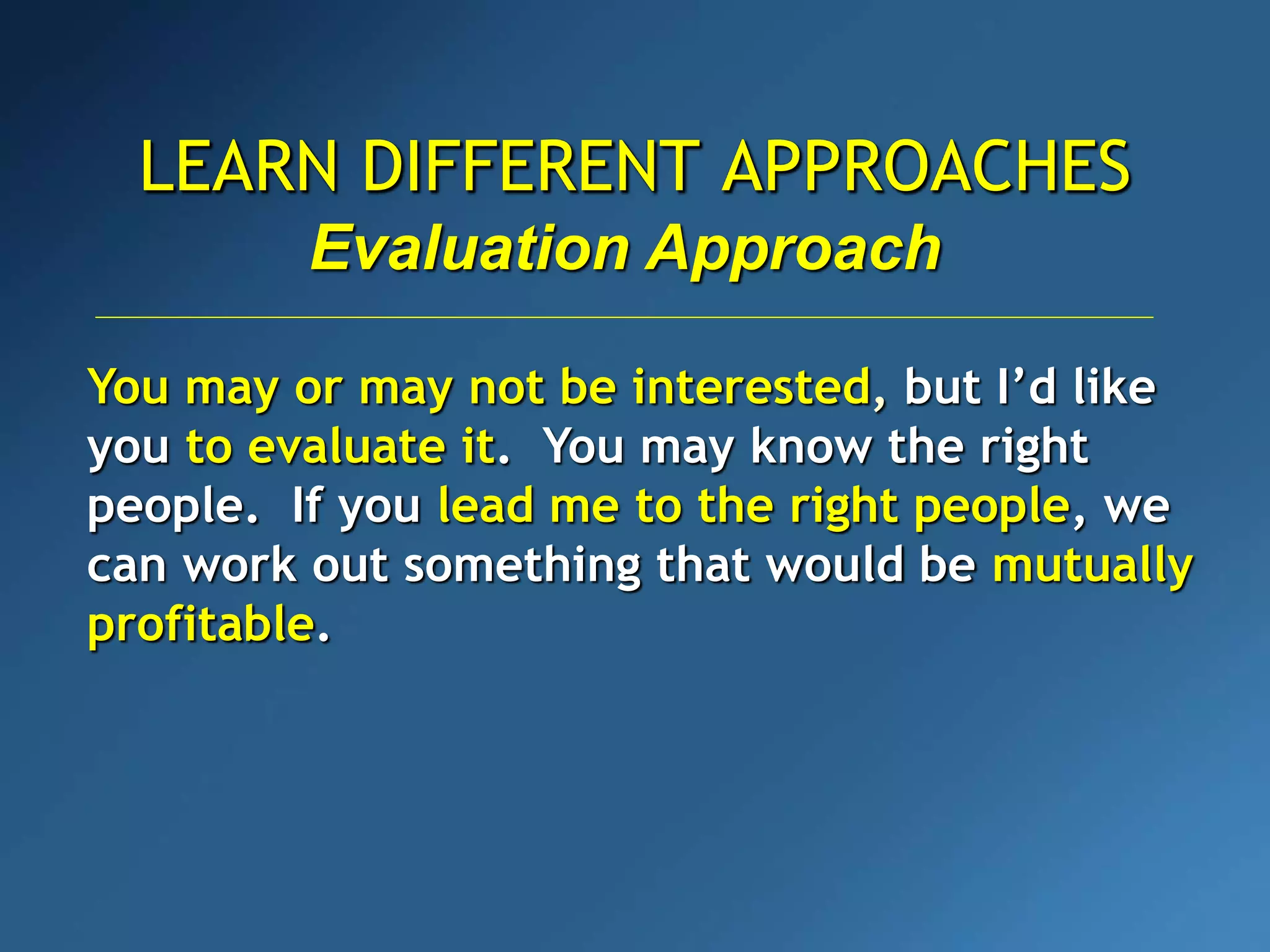 LEARN DIFFERENT APPROACHES
You may or may not be interested, but I’d like
you to evaluate it. You may know the right
people. If you lead me to the right people, we
can work out something that would be mutually
profitable.
Evaluation Approach
 