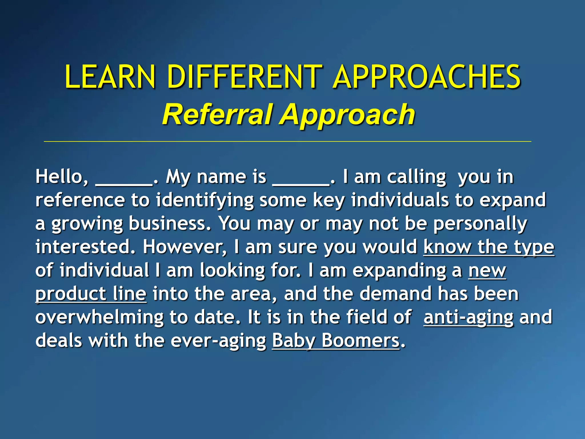 LEARN DIFFERENT APPROACHES
Referral Approach
Hello, _____. My name is _____. I am calling you in
reference to identifying some key individuals to expand
a growing business. You may or may not be personally
interested. However, I am sure you would know the type
of individual I am looking for. I am expanding a new
product line into the area, and the demand has been
overwhelming to date. It is in the field of anti-aging and
deals with the ever-aging Baby Boomers.
 