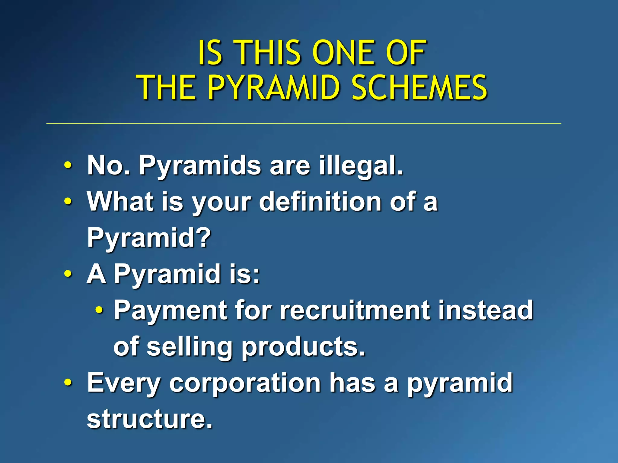 IS THIS ONE OF
THE PYRAMID SCHEMES
• No. Pyramids are illegal.
• What is your definition of a
Pyramid?
• A Pyramid is:
• Payment for recruitment instead
of selling products.
• Every corporation has a pyramid
structure.
 