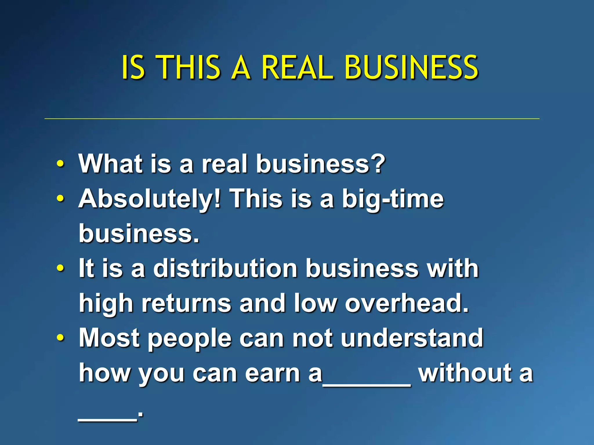 IS THIS A REAL BUSINESS
• What is a real business?
• Absolutely! This is a big-time
business.
• It is a distribution business with
high returns and low overhead.
• Most people can not understand
how you can earn a______ without a
____.
 