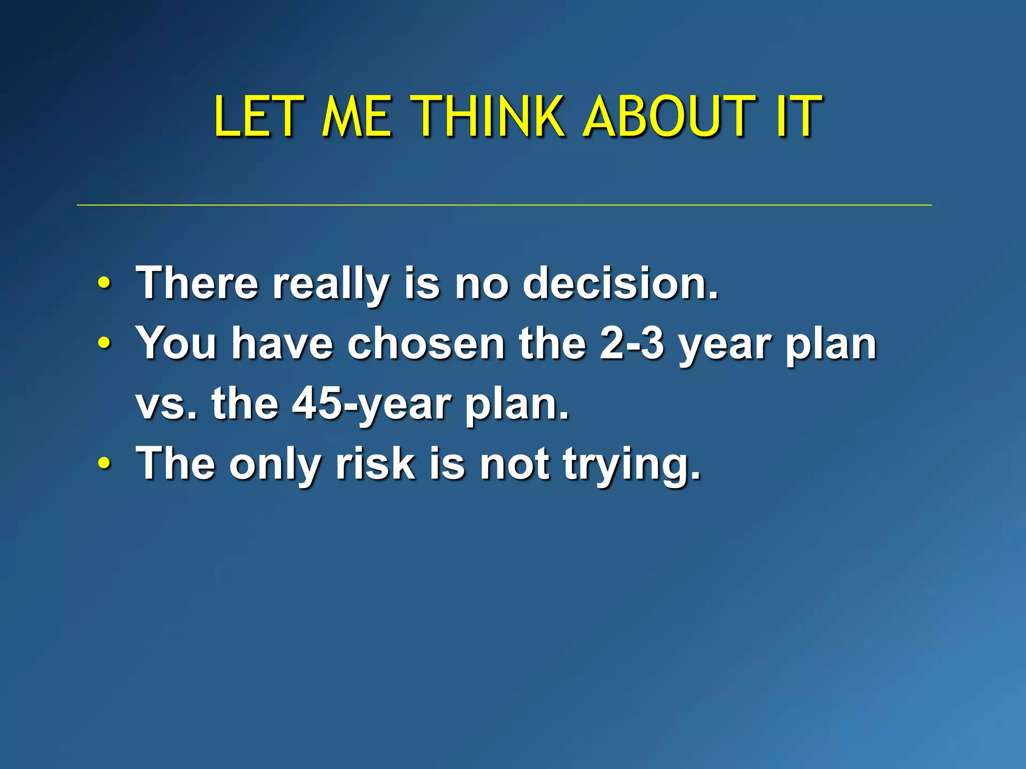 LET ME THINK ABOUT IT
• There really is no decision.
• You have chosen the 2-3 year plan
vs. the 45-year plan.
• The only risk is not trying.
 
