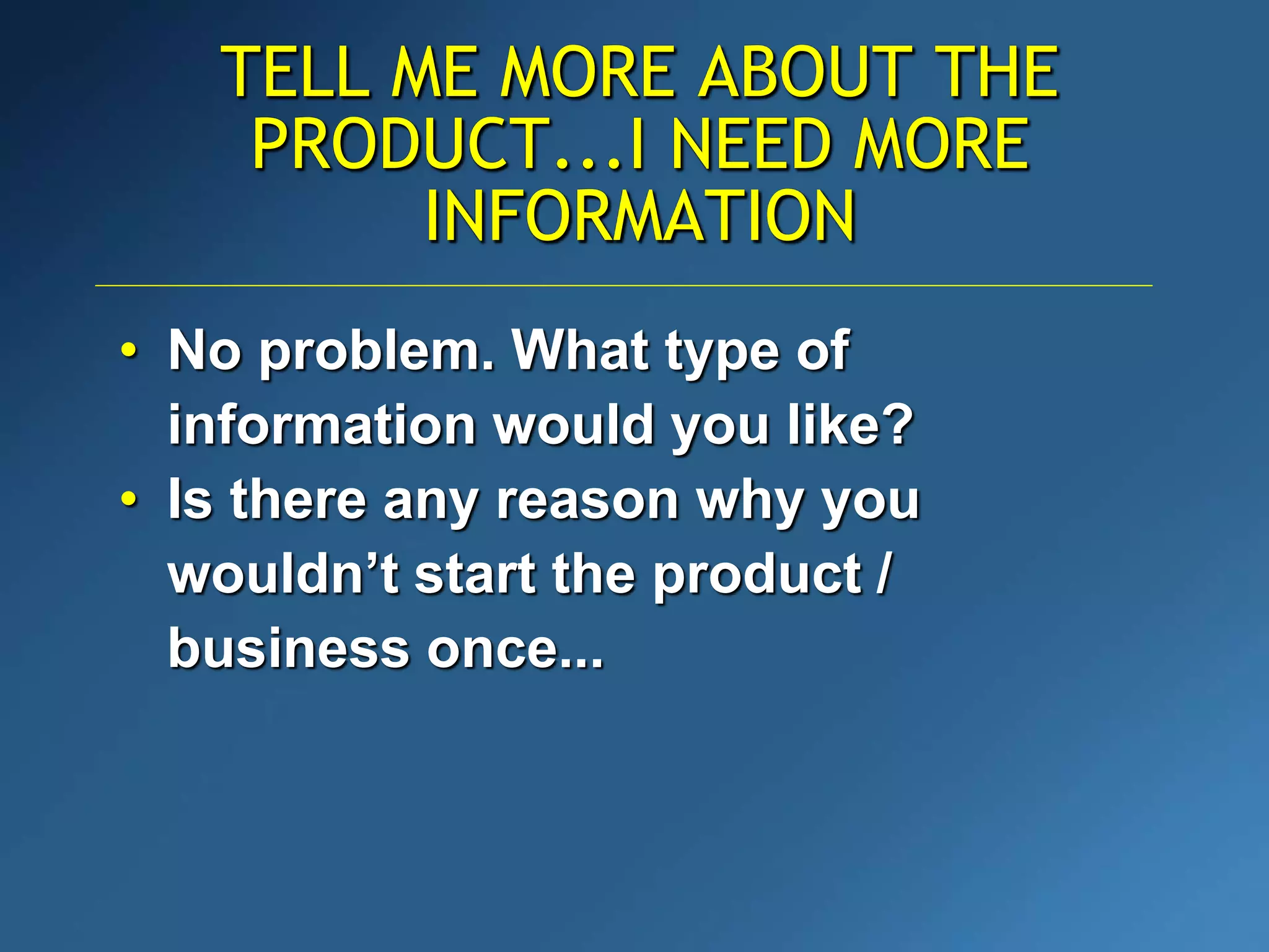 TELL ME MORE ABOUT THE
PRODUCT...I NEED MORE
INFORMATION
• No problem. What type of
information would you like?
• Is there any reason why you
wouldn’t start the product /
business once...
 