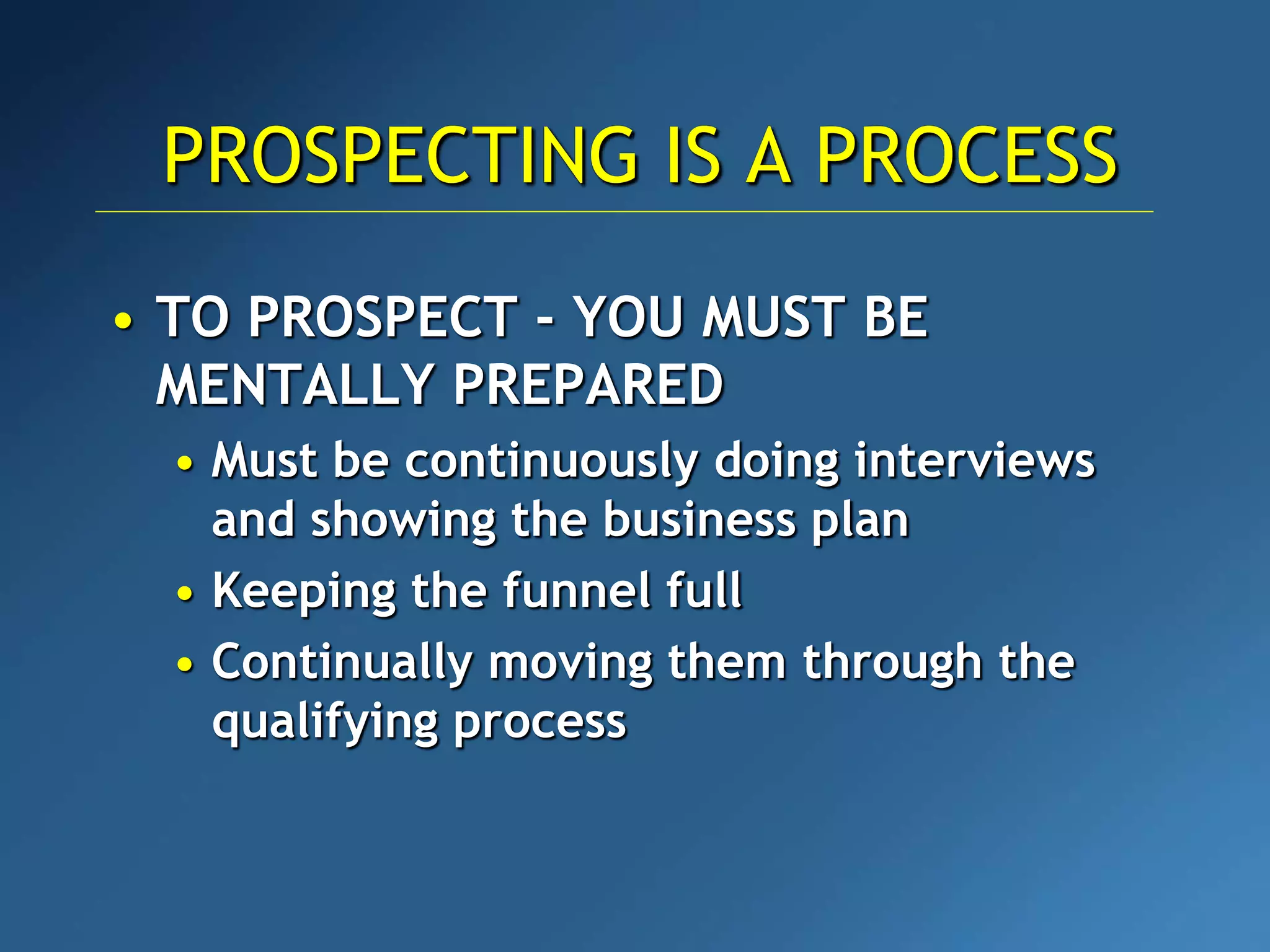 • TO PROSPECT - YOU MUST BE
MENTALLY PREPARED
• Must be continuously doing interviews
and showing the business plan
• Keeping the funnel full
• Continually moving them through the
qualifying process
PROSPECTING IS A PROCESS
 