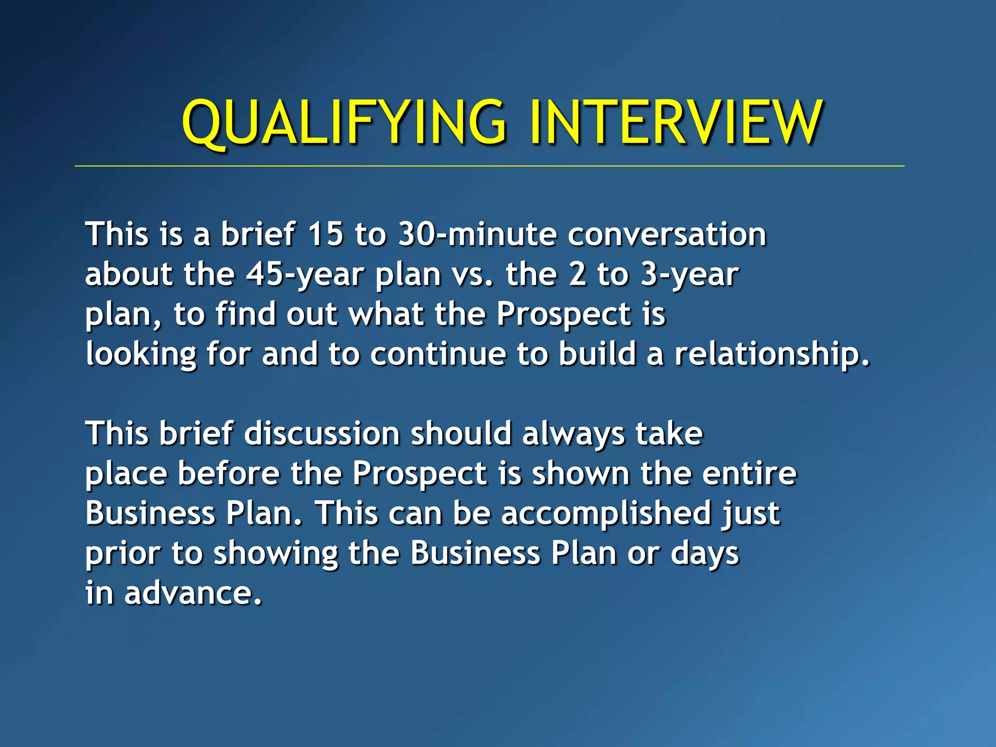 This is a brief 15 to 30-minute conversation
about the 45-year plan vs. the 2 to 3-year
plan, to find out what the Prospect is
looking for and to continue to build a relationship.
This brief discussion should always take
place before the Prospect is shown the entire
Business Plan. This can be accomplished just
prior to showing the Business Plan or days
in advance.
QUALIFYING INTERVIEW
 