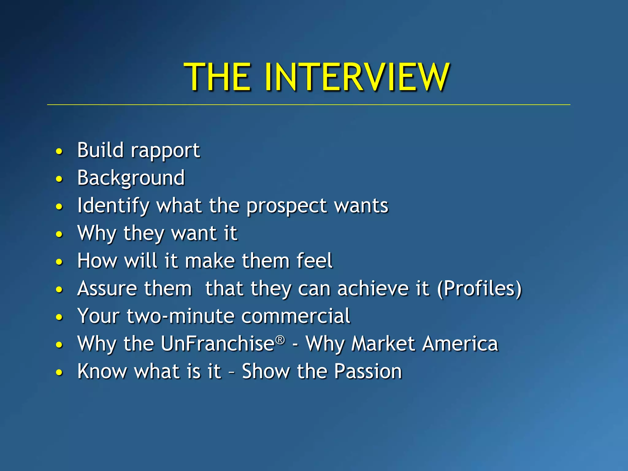 • Build rapport
• Background
• Identify what the prospect wants
• Why they want it
• How will it make them feel
• Assure them that they can achieve it (Profiles)
• Your two-minute commercial
• Why the UnFranchise® - Why Market America
• Know what is it – Show the Passion
THE INTERVIEW
 