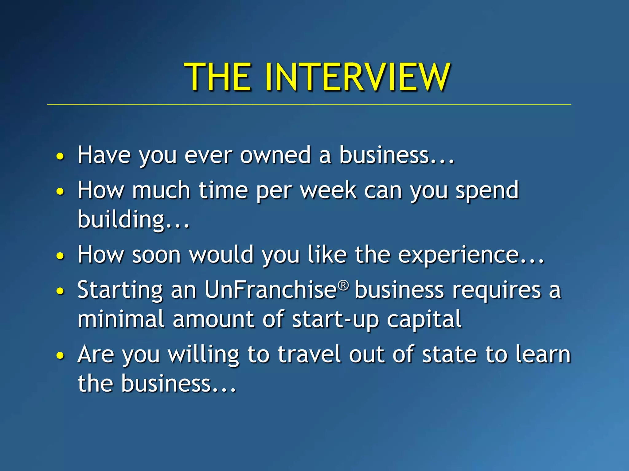 • Have you ever owned a business...
• How much time per week can you spend
building...
• How soon would you like the experience...
• Starting an UnFranchise® business requires a
minimal amount of start-up capital
• Are you willing to travel out of state to learn
the business...
THE INTERVIEW
 