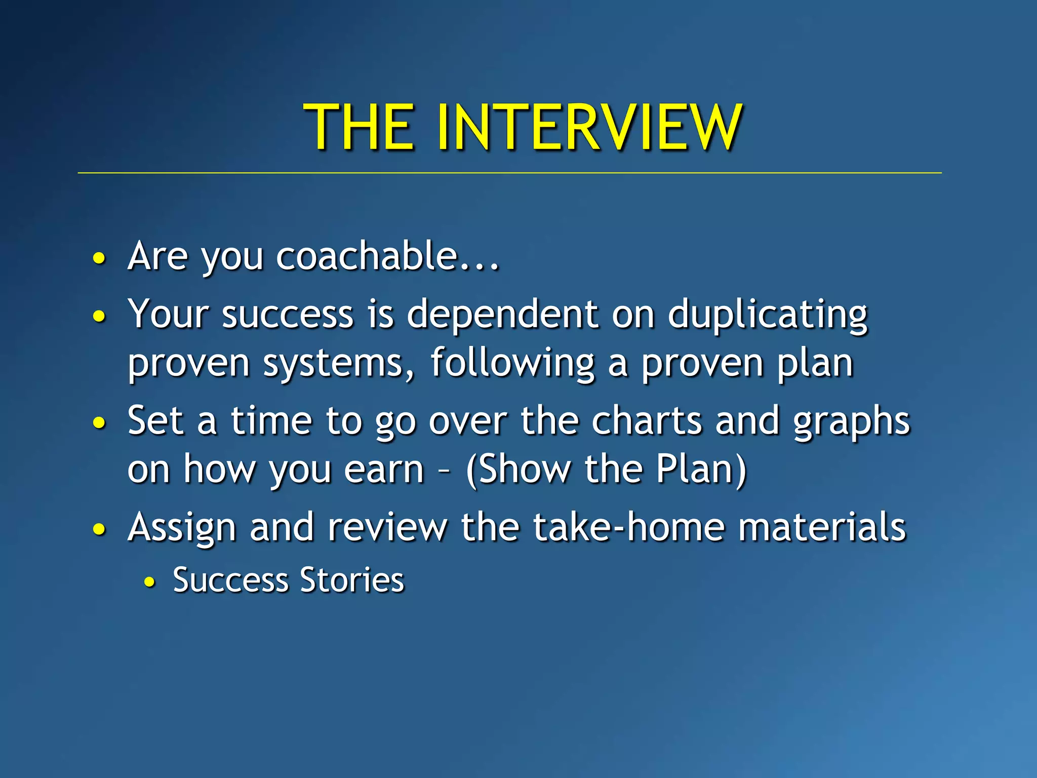 • Are you coachable...
• Your success is dependent on duplicating
proven systems, following a proven plan
• Set a time to go over the charts and graphs
on how you earn – (Show the Plan)
• Assign and review the take-home materials
• Success Stories
THE INTERVIEW
 