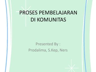 PROSES PEMBELAJARAN
   DI KOMUNITAS



      Presented By :
  Prodalima, S.Kep, Ners
 