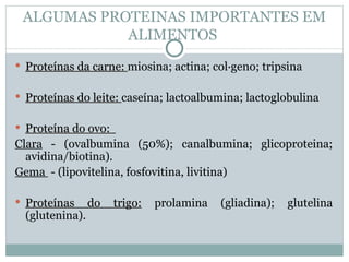 ALGUMAS PROTEINAS IMPORTANTES EM
            ALIMENTOS
 Proteínas da carne: miosina; actina; colágeno; tripsina


 Proteínas do leite: caseína; lactoalbumina; lactoglobulina


 Proteína do ovo:
Clara - (ovalbumina (50%); canalbumina; glicoproteina;
  avidina/biotina).
Gema - (lipovitelina, fosfovitina, livitina)

 Proteínas      do   trigo:   prolamina   (gliadina);   glutelina
  (glutenina).
 