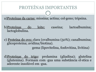 PROTEÍNAS IMPORTANTES

a)Proteínas da carne: miosina; actina; colágeno; tripsina.

b)Proteínas     do     leite:    caseína;     lactoalbumina;
  lactoglobulina.

c) Proteína do ovo: clara (ovalbumina (50%); canalbumina;
  glicoproteina; avidina/biotina).
                    gema (lipovitelina, fosfovitina, livitina)

d)Proteínas do trigo: prolamina (gliadina); glutelina
                  trigo
  (glutenina). Formam com água uma substância elástica e
  aderente insolúvel em água.
 