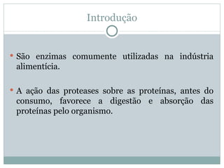 Introdução


 São enzimas comumente utilizadas na indústria
 alimentícia.

 A ação das proteases sobre as proteínas, antes do
 consumo, favorece a digestão e absorção das
 proteínas pelo organismo.
 