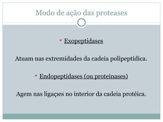 Modo de ação das proteases


                 Exopeptidases


Atuam nas extremidades da cadeia polipeptídica.

       Endopeptidases (ou proteinases)


Agem nas ligações no interior da cadeia protéica.
 