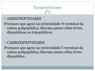 Exopeptidases

 AMINOPEPTIDASES
Proteases que agem na extremidade N-terminal da
 cadeia polipeptídica; liberam aminoácidos livres,
 dipeptídicos ou tripeptídicos.

 CARBOXIPEPTIDASES
Proteases que agem na extremidade C-terminal da
 cadeia polipeptídica; liberam aminoácidos livres
 dipeptídios .
 
