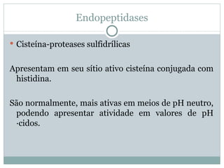 Endopeptidases

 Cisteína-proteases sulfidrílicas


Apresentam em seu sítio ativo cisteína conjugada com
 histidina.

São normalmente, mais ativas em meios de pH neutro,
 podendo apresentar atividade em valores de pH
 ácidos.
 
