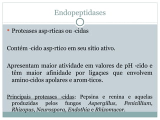 Endopeptidases

 Proteases aspárticas ou ácidas


Contém ácido aspártico em seu sítio ativo.

Apresentam maior atividade em valores de pH ácido e
 têm maior afinidade por ligações que envolvem
 aminoácidos apolares e aromáticos.

Principais proteases ácidas: Pepsina e renina e aquelas
  produzidas pelos fungos Aspergillus, Penicillium,
  Rhizopus, Neurospora, Endothia e Rhizomucor.
 
