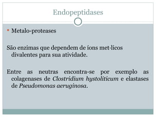 Endopeptidases

 Metalo-proteases


São enzimas que dependem de íons metálicos
 divalentes para sua atividade.

Entre as neutras encontra-se por exemplo as
 colagenases de Clostridium hystoliticum e elastases
 de Pseudomonas aeruginosa.
 