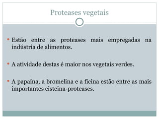 Proteases vegetais


 Estão entre as proteases mais empregadas na
 indústria de alimentos.

 A atividade destas é maior nos vegetais verdes.


 A papaína, a bromelina e a ficina estão entre as mais
 importantes cisteina-proteases.
 