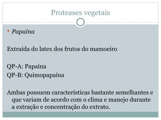 Proteases vegetais

 Papaína


Extraída do latex dos frutos do mamoeiro

QP-A: Papaína
QP-B: Quimopapaína

Ambas possuem características bastante semelhantes e
 que variam de acordo com o clima e manejo durante
 a extração e concentração do extrato.
 